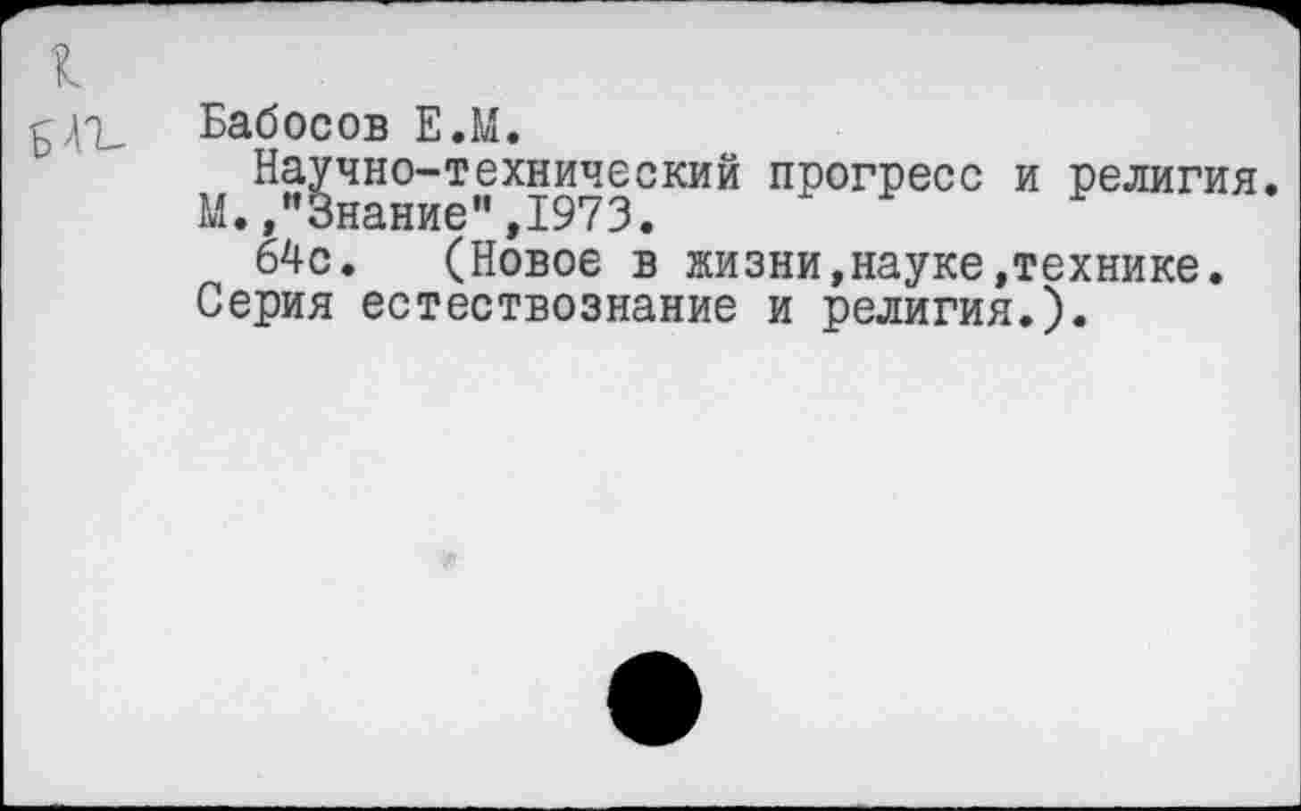 ﻿Бабосов Е.М.
Научно-технический прогресс и религия. М.,"Знание",1973.
64с. (Новое в жизни,науке»технике.
Серия естествознание и религия.).